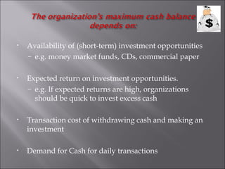 •   Availability of (short-term) investment opportunities
    – e.g. money market funds, CDs, commercial paper


•   Expected return on investment opportunities.
    – e.g. If expected returns are high, organizations
      should be quick to invest excess cash

•   Transaction cost of withdrawing cash and making an
    investment

•   Demand for Cash for daily transactions
 
