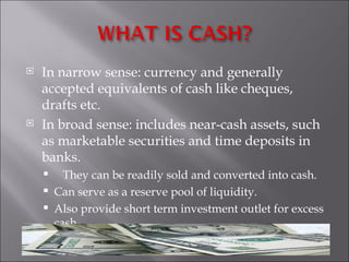    In narrow sense: currency and generally
    accepted equivalents of cash like cheques,
    drafts etc.
   In broad sense: includes near-cash assets, such
    as marketable securities and time deposits in
    banks.
         They can be readily sold and converted into cash.
       Can serve as a reserve pool of liquidity.
       Also provide short term investment outlet for excess
        cash.
 
