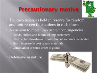 •   The cash balances held in reserve for random
    and unforeseen fluctuations in cash flows.
•   A cushion to meet unexpected contingencies.
    – Floods, strikes and failure of imp customers
    – Unexpected slowdown in collection of accounts receivable
    – Sharp increase in cost of raw materials
    – Cancellation of some order of goods


•   Defensive in nature
 