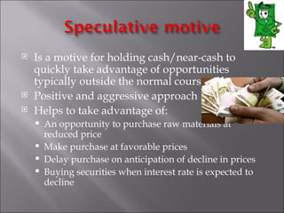    Is a motive for holding cash/near-cash to
    quickly take advantage of opportunities
    typically outside the normal course of business.
   Positive and aggressive approach
   Helps to take advantage of:
       An opportunity to purchase raw materials at
        reduced price
       Make purchase at favorable prices
       Delay purchase on anticipation of decline in prices
       Buying securities when interest rate is expected to
        decline
 