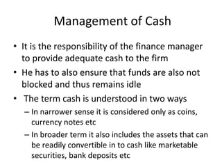 Management of Cash
• It is the responsibility of the finance manager
to provide adequate cash to the firm
• He has to also ensure that funds are also not
blocked and thus remains idle
• The term cash is understood in two ways
– In narrower sense it is considered only as coins,
currency notes etc
– In broader term it also includes the assets that can
be readily convertible in to cash like marketable
securities, bank deposits etc
 
