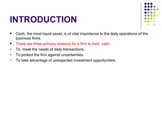 INTRODUCTION
 Cash, the most liquid asset, is of vital importance to the daily operations of the
business firms.
 There are three primary reasons for a firm to hold cash.
 To meet the needs of daily transactions.
 To protect the firm against uncertainties.
 To take advantage of unexpected investment opportunities.
 