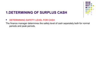 1.DETERMINING OF SURPLUS CASH
 DETERMINING SAFETY LEVEL FOR CASH
The finance manager determines the safety level of cash separately both for normal
periods and peak periods.
 