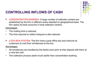 CONTROLLING INFLOWS OF CASH
 CONCENTRATION BANKING- A large number of collection centers are
established by the firm in different areas selected on geographical basis. The
firm opens its bank accounts in local collection centers.
Advantages:
 The mailing time is reduced.
 The time required to collect cheques is also reduced.
 LOCK BOX SYSTEM- The firm hires a post office box and instructs its
customers to mail their remittances to the box.
Advantages:
 All remittances are handled by the banks even prior to their deposit with them at
a very low cost.
 The collection process starts much earlier than concentration banking
 