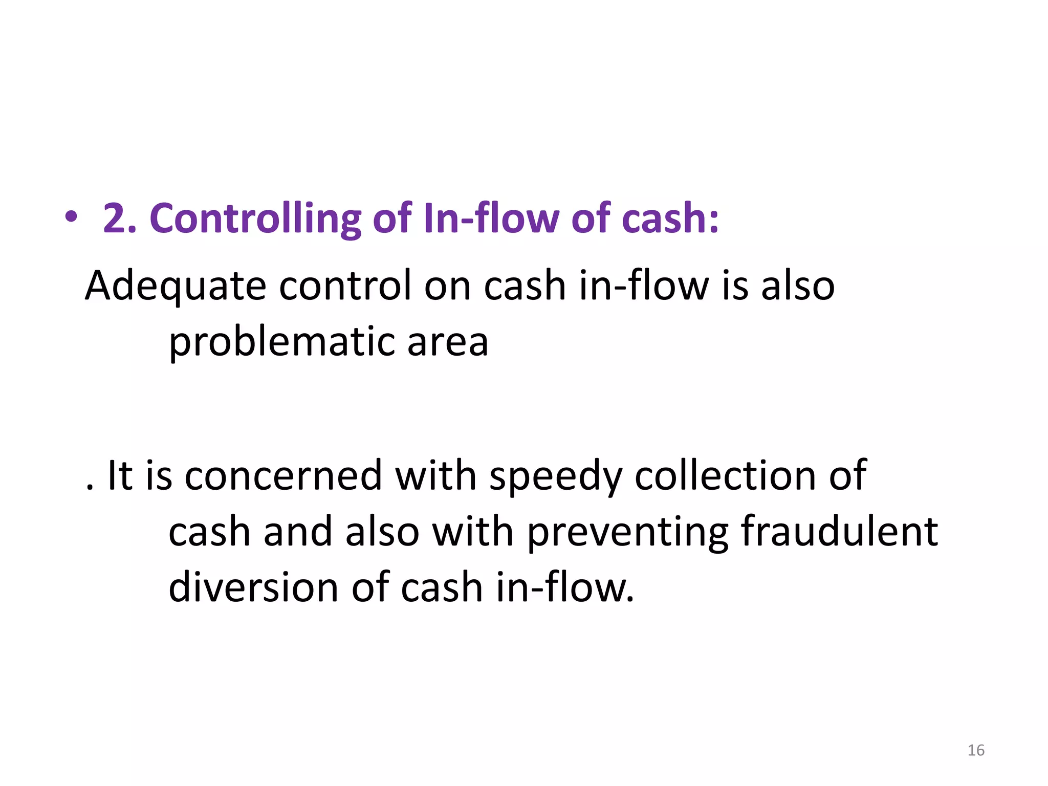 •2. Controlling of In-flow of cash: 
Adequate control on cash in-flow is also problematic area 
. It is concerned with speedy collection of cash and also with preventing fraudulent diversion of cash in-flow. 
16  