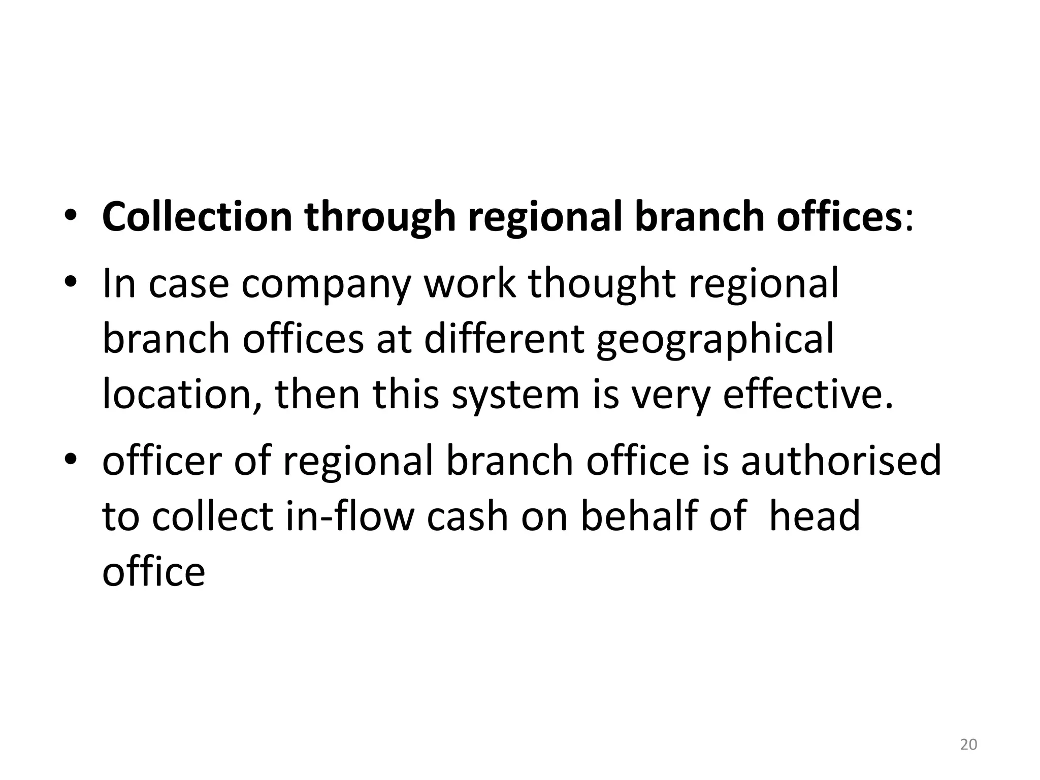 •Collection through regional branch offices: 
•In case company work thought regional branch offices at different geographical location, then this system is very effective. 
•officer of regional branch office is authorised to collect in-flow cash on behalf of head office 
20  