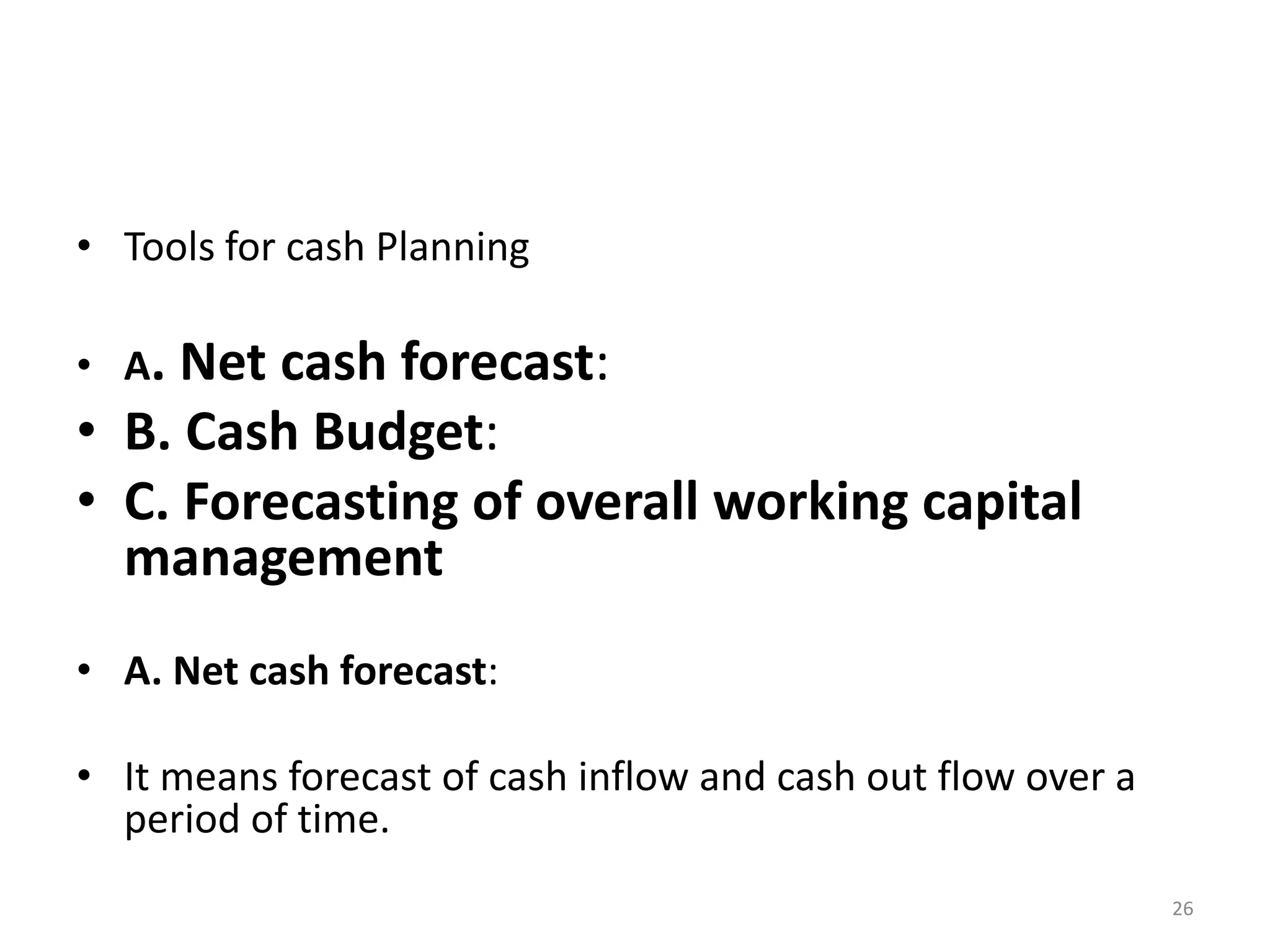 •Tools for cash Planning 
•A. Net cash forecast: 
•B. Cash Budget: 
•C. Forecasting of overall working capital management 
•A. Net cash forecast: 
•It means forecast of cash inflow and cash out flow over a period of time. 
26  