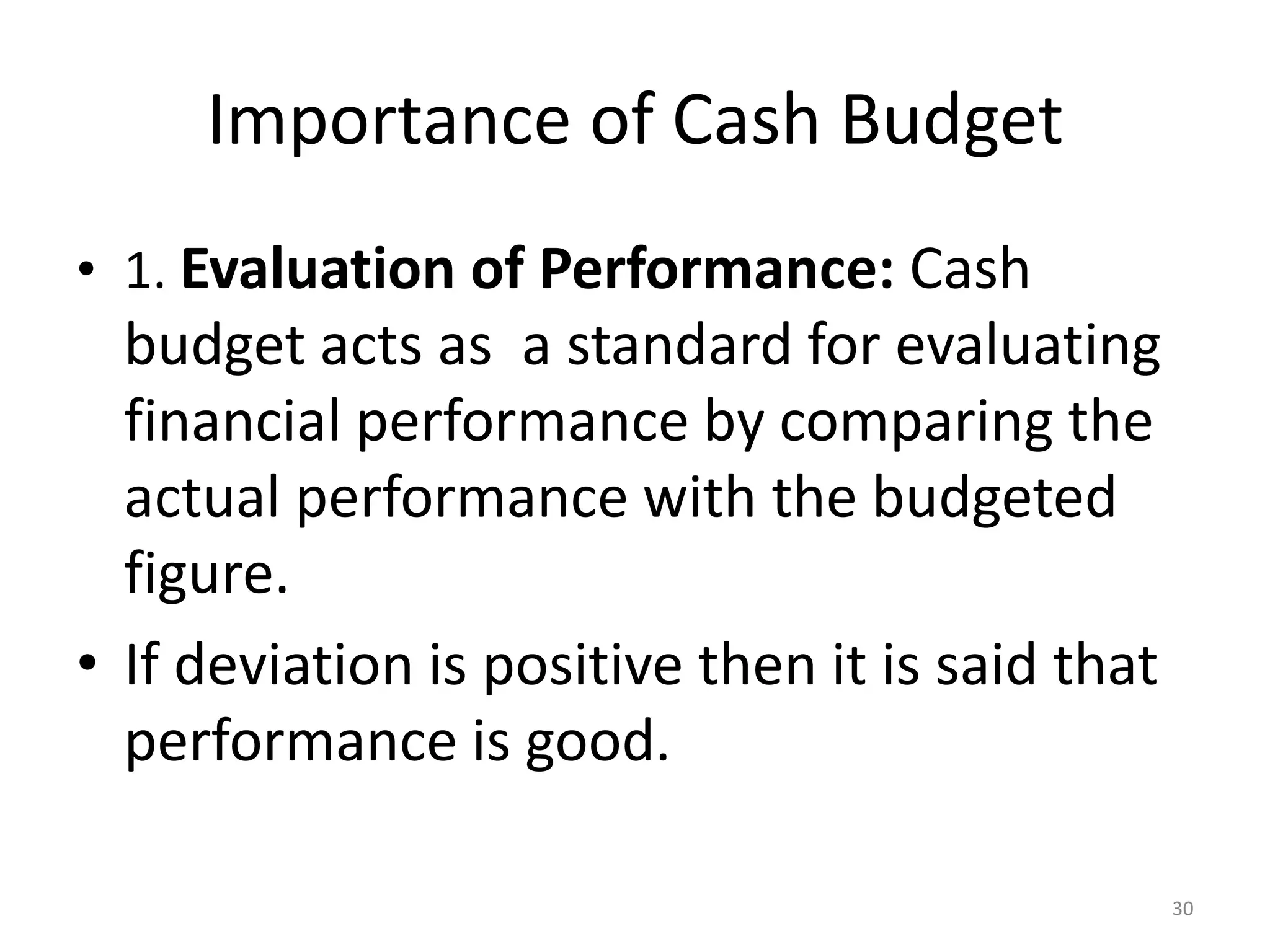 Importance of Cash Budget 
•1. Evaluation of Performance: Cash budget acts as a standard for evaluating financial performance by comparing the actual performance with the budgeted figure. 
•If deviation is positive then it is said that performance is good. 
30  
