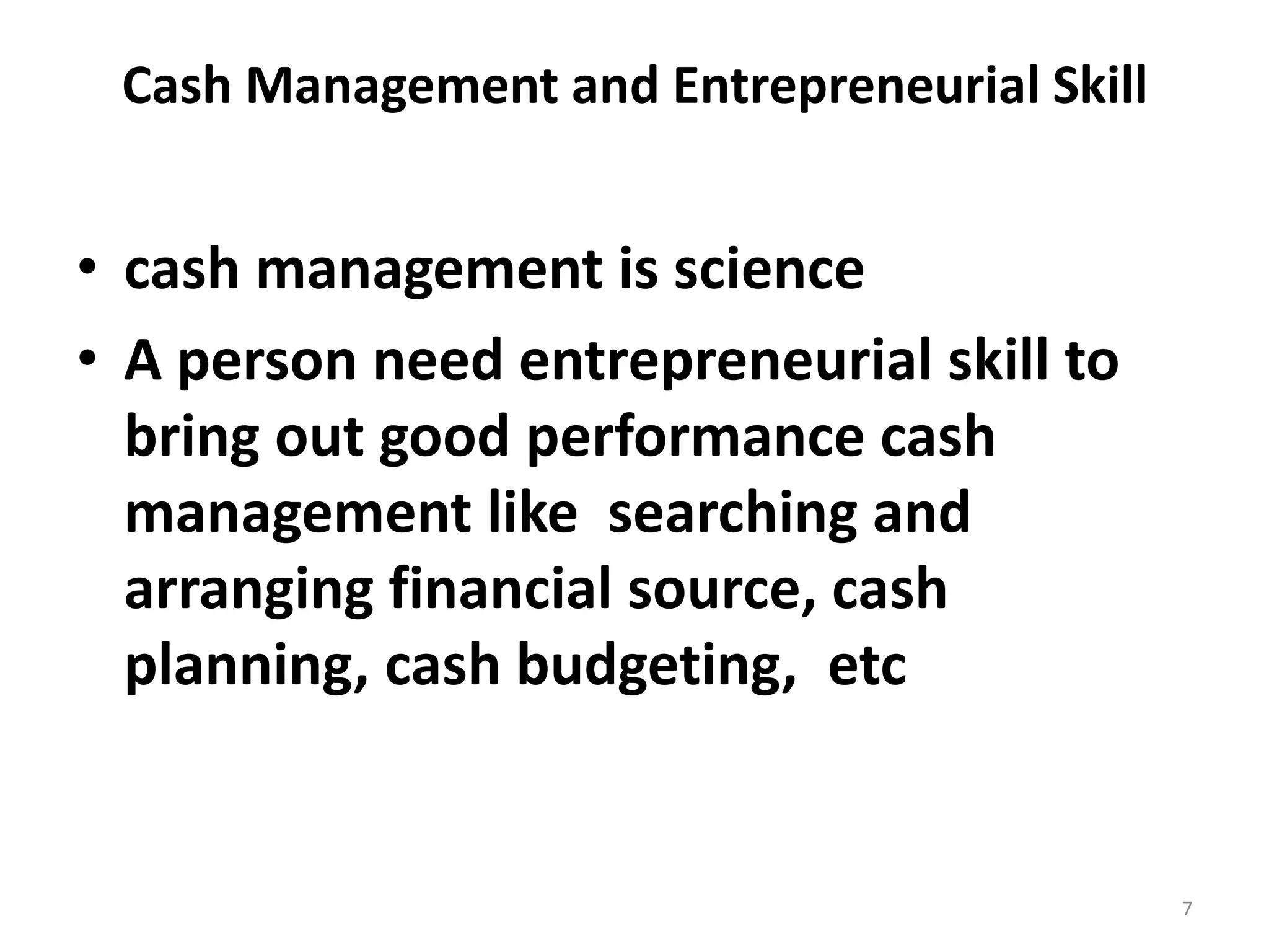 Cash Management and Entrepreneurial Skill 
•cash management is science 
•A person need entrepreneurial skill to bring out good performance cash management like searching and arranging financial source, cash planning, cash budgeting, etc 
7  