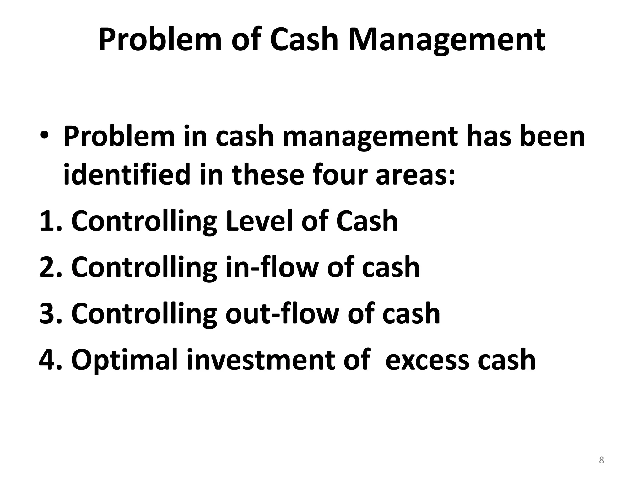 Problem of Cash Management 
•Problem in cash management has been identified in these four areas: 
1. Controlling Level of Cash 
2. Controlling in-flow of cash 
3. Controlling out-flow of cash 
4. Optimal investment of excess cash 
8  