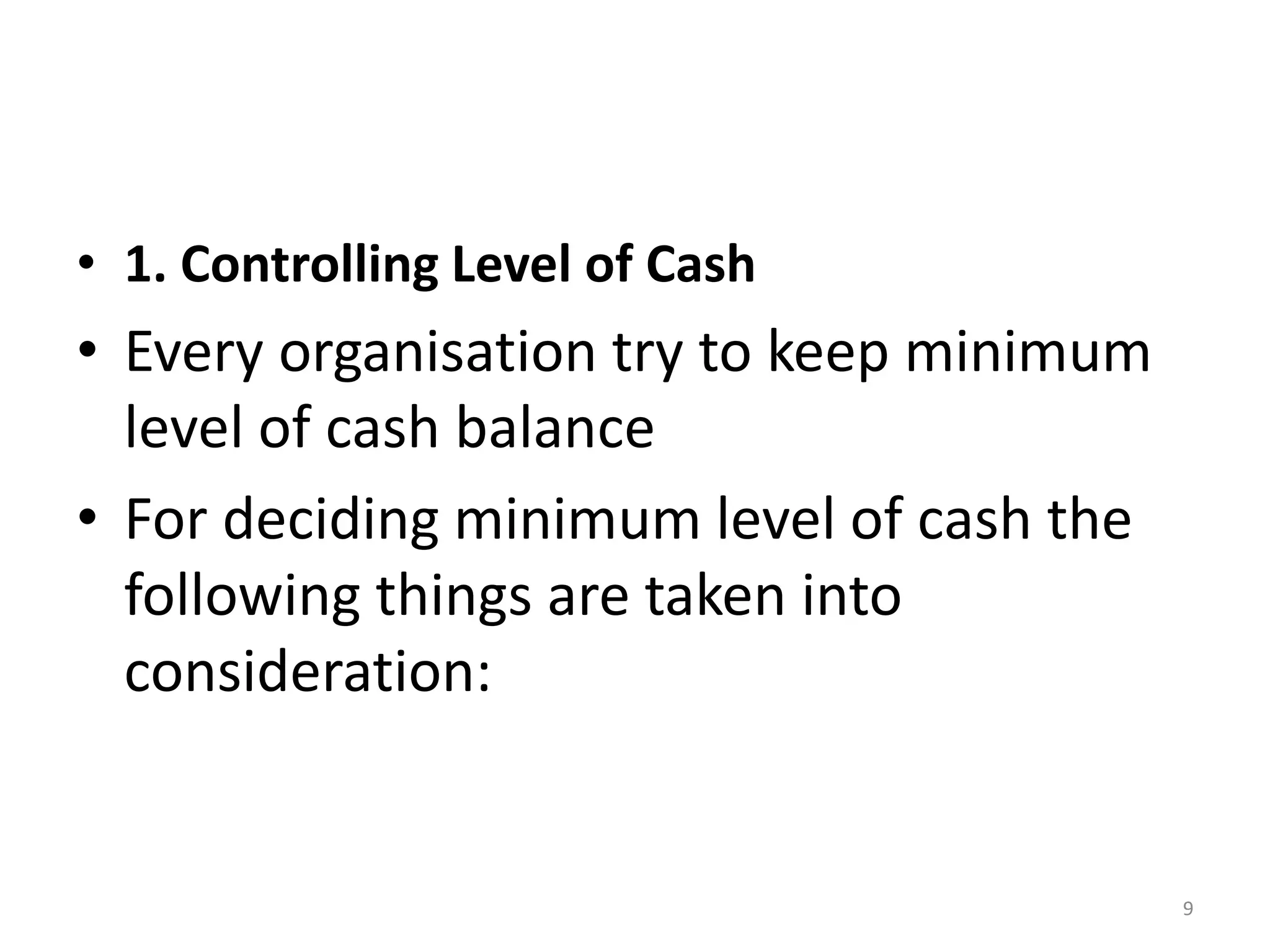 •1. Controlling Level of Cash 
•Every organisation try to keep minimum level of cash balance 
•For deciding minimum level of cash the following things are taken into consideration: 
9  