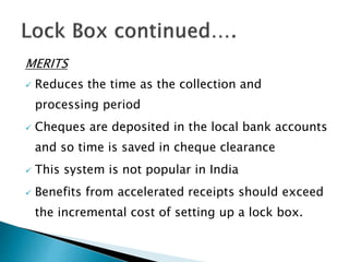 MERITS
 Reduces the time as the collection and
processing period
 Cheques are deposited in the local bank accounts
and so time is saved in cheque clearance
 This system is not popular in India
 Benefits from accelerated receipts should exceed
the incremental cost of setting up a lock box.
 
