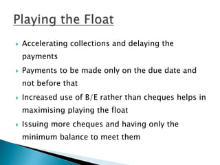  Accelerating collections and delaying the
payments
 Payments to be made only on the due date and
not before that
 Increased use of B/E rather than cheques helps in
maximising playing the float
 Issuing more cheques and having only the
minimum balance to meet them
 