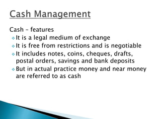 Cash – features
 It is a legal medium of exchange
 It is free from restrictions and is negotiable
 It includes notes, coins, cheques, drafts,
postal orders, savings and bank deposits
 But in actual practice money and near money
are referred to as cash
 