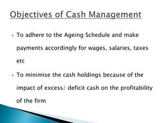  To adhere to the Ageing Schedule and make
payments accordingly for wages, salaries, taxes
etc
 To minimise the cash holdings because of the
impact of excess/ deficit cash on the profitability
of the firm
 