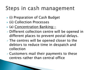  (i) Preparation of Cash Budget
 (ii) Collection Processes
 (a) Concentration Banking:-
 Different collection centre will be opened in
different places to prevent postal delays.
 The centres will be opened closer to the
debtors to reduce time in despatch and
collection
 Customers mail their payments to these
centres rather than central office
 