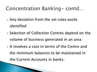  Any deviation from the set rules easily
identified
 Selection of Collection Centres depend on the
volume of business generated in an area
 It involves a cost in terms of the Centre and
the minimum balances to be maintained in
the Current Accounts in banks.
 