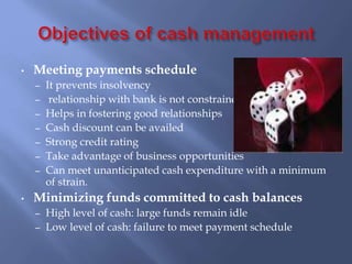 • Meeting payments schedule
– It prevents insolvency
– relationship with bank is not constrained
– Helps in fostering good relationships
– Cash discount can be availed
– Strong credit rating
– Take advantage of business opportunities
– Can meet unanticipated cash expenditure with a minimum
of strain.
• Minimizing funds committed to cash balances
– High level of cash: large funds remain idle
– Low level of cash: failure to meet payment schedule
 