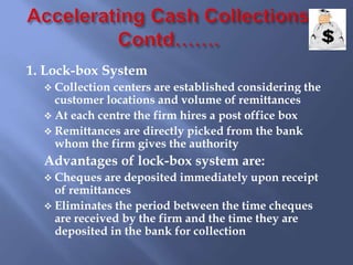 1. Lock-box System
 Collection centers are established considering the
customer locations and volume of remittances
 At each centre the firm hires a post office box
 Remittances are directly picked from the bank
whom the firm gives the authority
Advantages of lock-box system are:
 Cheques are deposited immediately upon receipt
of remittances
 Eliminates the period between the time cheques
are received by the firm and the time they are
deposited in the bank for collection
 