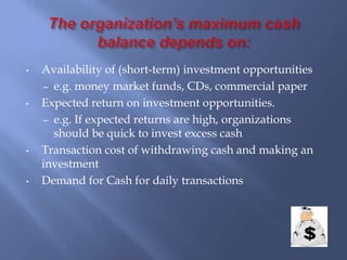 • Availability of (short-term) investment opportunities
– e.g. money market funds, CDs, commercial paper
• Expected return on investment opportunities.
– e.g. If expected returns are high, organizations
should be quick to invest excess cash
• Transaction cost of withdrawing cash and making an
investment
• Demand for Cash for daily transactions
 