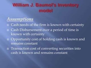 Assumptions
 Cash needs of the firm is known with certainty
 Cash Disbursement over a period of time is
known with certainty
 Opportunity cost of holding cash is known and
remains constant
 Transaction cost of converting securities into
cash is known and remains constant
 