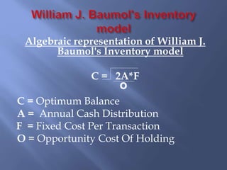 Algebraic representation of William J.
Baumol's Inventory model
C = 2A*F
C = Optimum Balance
A = Annual Cash Distribution
F = Fixed Cost Per Transaction
O = Opportunity Cost Of Holding
o
 