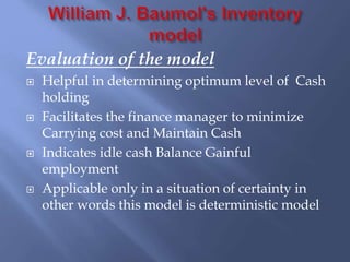 Evaluation of the model
 Helpful in determining optimum level of Cash
holding
 Facilitates the finance manager to minimize
Carrying cost and Maintain Cash
 Indicates idle cash Balance Gainful
employment
 Applicable only in a situation of certainty in
other words this model is deterministic model
 