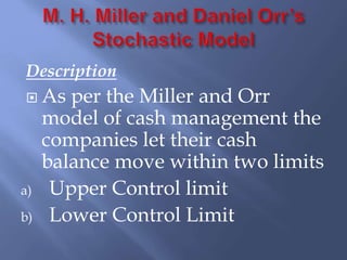 Description
 As per the Miller and Orr
model of cash management the
companies let their cash
balance move within two limits
a) Upper Control limit
b) Lower Control Limit
 