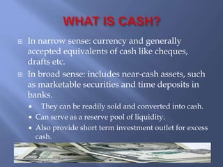  In narrow sense: currency and generally
accepted equivalents of cash like cheques,
drafts etc.
 In broad sense: includes near-cash assets, such
as marketable securities and time deposits in
banks.
 They can be readily sold and converted into cash.
 Can serve as a reserve pool of liquidity.
 Also provide short term investment outlet for excess
cash.
 