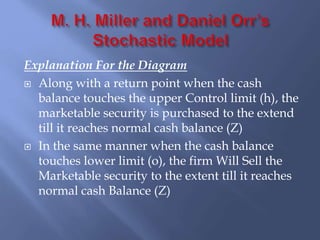 Explanation For the Diagram
 Along with a return point when the cash
balance touches the upper Control limit (h), the
marketable security is purchased to the extend
till it reaches normal cash balance (Z)
 In the same manner when the cash balance
touches lower limit (o), the firm Will Sell the
Marketable security to the extent till it reaches
normal cash Balance (Z)
 