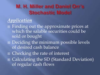 Application
 Finding out the approximate prices at
which the salable securities could be
sold or bought
 Deciding the minimum possible levels
of desired cash balance
 Checking the rate of interest
 Calculating the SD (Standard Deviation)
of regular cash flows
 
