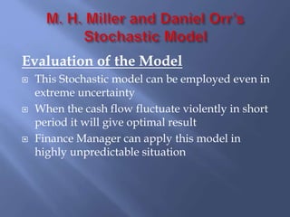Evaluation of the Model
 This Stochastic model can be employed even in
extreme uncertainty
 When the cash flow fluctuate violently in short
period it will give optimal result
 Finance Manager can apply this model in
highly unpredictable situation
 