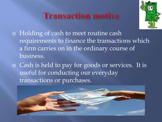  Holding of cash to meet routine cash
requirements to finance the transactions which
a firm carries on in the ordinary course of
business.
 Cash is held to pay for goods or services. It is
useful for conducting our everyday
transactions or purchases.
 