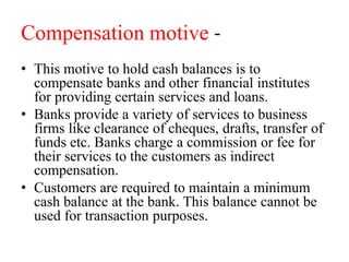 Compensation motive -
• This motive to hold cash balances is to
compensate banks and other financial institutes
for providing certain services and loans.
• Banks provide a variety of services to business
firms like clearance of cheques, drafts, transfer of
funds etc. Banks charge a commission or fee for
their services to the customers as indirect
compensation.
• Customers are required to maintain a minimum
cash balance at the bank. This balance cannot be
used for transaction purposes.
 