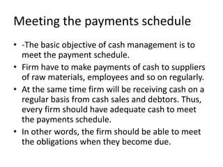 Meeting the payments schedule
• -The basic objective of cash management is to
meet the payment schedule.
• Firm have to make payments of cash to suppliers
of raw materials, employees and so on regularly.
• At the same time firm will be receiving cash on a
regular basis from cash sales and debtors. Thus,
every firm should have adequate cash to meet
the payments schedule.
• In other words, the firm should be able to meet
the obligations when they become due.
 