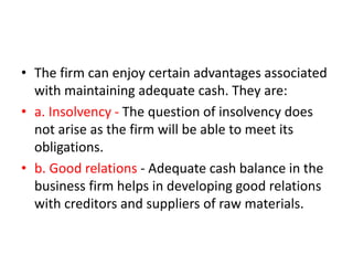 • The firm can enjoy certain advantages associated
with maintaining adequate cash. They are:
• a. Insolvency - The question of insolvency does
not arise as the firm will be able to meet its
obligations.
• b. Good relations - Adequate cash balance in the
business firm helps in developing good relations
with creditors and suppliers of raw materials.
 