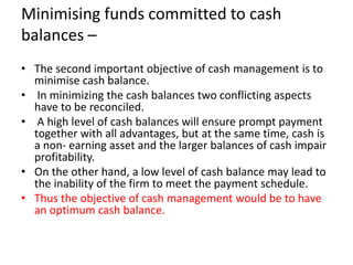 Minimising funds committed to cash
balances –
• The second important objective of cash management is to
minimise cash balance.
• In minimizing the cash balances two conflicting aspects
have to be reconciled.
• A high level of cash balances will ensure prompt payment
together with all advantages, but at the same time, cash is
a non- earning asset and the larger balances of cash impair
profitability.
• On the other hand, a low level of cash balance may lead to
the inability of the firm to meet the payment schedule.
• Thus the objective of cash management would be to have
an optimum cash balance.
 