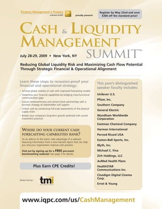 Register by May 22nd and save
                                                         proudly presents      $300 off the standard price!




CASH LIQUIDITY                             &

MANAGEMENT                                                                                                TM


July 28-29, 2009 • New York, NY                                    SUMMIT
Reducing Global Liquidity Risk and Maximizing Cash Flow Potential
Through Strategic Financial & Operational Alignment


Learn these steps to recession-proof your                                   This year’s distinguished
financial and operational strategy:
                                                                            speaker faculty includes:
•   Achieve global visibility of cash with improved forecasting models
•   Streamline your financial capabilities by bridging cross-functional     Unilever U.S.
    communication gaps
                                                                            Pfizer, Inc.
•   Ensure creditworthiness and cement bank partnerships with a
    business strategy all stakeholders will support                         Southern Company
•   Unlock cash by conducting full-scale assessments of the physical
    supply chain
                                                                            General Electric
•   Bolster your company’s long-term growth potential with sound            Wyndham Worldwide
    investment practices                                                    Corporation
                                                                            Eastman Chemical Company

    WHERE DO YOUR CURRENT CASH                                              Harman International
    FORECASTING CAPABILITIES RANK?                                          Pernod Ricard USA
    As an add-on to the event, take advantage of a webcast                  Easton-Bell Sports, Inc.
    featuring information from a new Hackett report that can help
    you and your organization improve cash position.                        Blyth, Inc.
    Find out by signing up for a FREE pre-event                             Michael C. Fina
    benchmarking webcast! See page 3 for details.
                                                                            Zirh Holdings, LLC
                                                                            AvMed Health Plans
               Plus Earn CPE Credits!                                       HealthSTAR
                                                                            Communications Inc.
                                                                            Cinedigm Digital Cinema
                                                                            Corp.
Media Partner:
                                                                            Ernst & Young




    www.iqpc.com/us/CashManagement
 