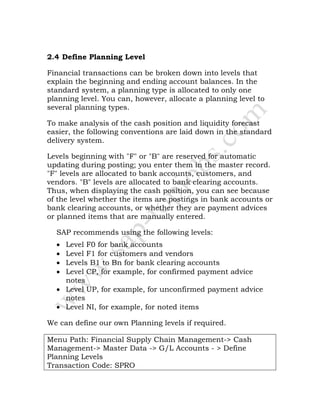 2.4 Define Planning Level
Financial transactions can be broken down into levels that
explain the beginning and ending account balances. In the
standard system, a planning type is allocated to only one
planning level. You can, however, allocate a planning level to
several planning types.
To make analysis of the cash position and liquidity forecast
easier, the following conventions are laid down in the standard
delivery system.
Levels beginning with "F" or "B" are reserved for automatic
updating during posting; you enter them in the master record.
"F" levels are allocated to bank accounts, customers, and
vendors. "B" levels are allocated to bank clearing accounts.
Thus, when displaying the cash position, you can see because
of the level whether the items are postings in bank accounts or
bank clearing accounts, or whether they are payment advices
or planned items that are manually entered.
SAP recommends using the following levels:
• Level F0 for bank accounts
• Level F1 for customers and vendors
• Levels B1 to Bn for bank clearing accounts
• Level CP, for example, for confirmed payment advice
notes
• Level UP, for example, for unconfirmed payment advice
notes
• Level NI, for example, for noted items
We can define our own Planning levels if required.
Menu Path: Financial Supply Chain Management-> Cash
Management-> Master Data -> G/L Accounts - > Define
Planning Levels
Transaction Code: SPRO
 