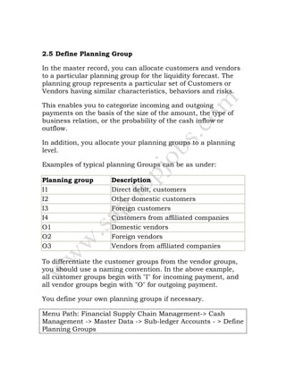 2.5 Define Planning Group
In the master record, you can allocate customers and vendors
to a particular planning group for the liquidity forecast. The
planning group represents a particular set of Customers or
Vendors having similar characteristics, behaviors and risks.
This enables you to categorize incoming and outgoing
payments on the basis of the size of the amount, the type of
business relation, or the probability of the cash inflow or
outflow.
In addition, you allocate your planning groups to a planning
level.
Examples of typical planning Groups can be as under:
Planning group Description
I1 Direct debit, customers
I2 Other domestic customers
I3 Foreign customers
I4 Customers from affiliated companies
O1 Domestic vendors
O2 Foreign vendors
O3 Vendors from affiliated companies
To differentiate the customer groups from the vendor groups,
you should use a naming convention. In the above example,
all customer groups begin with "I" for incoming payment, and
all vendor groups begin with "O" for outgoing payment.
You define your own planning groups if necessary.
Menu Path: Financial Supply Chain Management-> Cash
Management -> Master Data -> Sub-ledger Accounts - > Define
Planning Groups
 