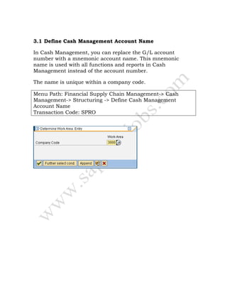 3.1 Define Cash Management Account Name
In Cash Management, you can replace the G/L account
number with a mnemonic account name. This mnemonic
name is used with all functions and reports in Cash
Management instead of the account number.
The name is unique within a company code.
Menu Path: Financial Supply Chain Management-> Cash
Management-> Structuring -> Define Cash Management
Account Name
Transaction Code: SPRO
 