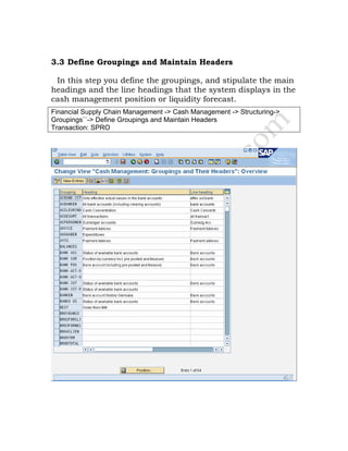 3.3 Define Groupings and Maintain Headers
In this step you define the groupings, and stipulate the main
headings and the line headings that the system displays in the
cash management position or liquidity forecast.
Financial Supply Chain Management -> Cash Management -> Structuring->
Groupings``-> Define Groupings and Maintain Headers
Transaction: SPRO
 