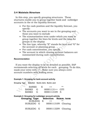 3.4 Maintain Structure
In this step, you specify grouping structures. These
stuctures enable you to group together bank and subledger
accounts in the or the liquidity forecast.
• For the cash position and the liquidity forecast, you
specify:
• The accounts you want to see in the grouping and
those you want to exclude
• The summarization term under which you want to
group together the lines for levels and the lines for
groups in the display
• The line type, whereby “E” stands for level and “G” for
the account or planning group.
• For cash concentration, you specify
• The account in which clearing account balances are
summarized during cash concentration.
Recommendation
If you want the display to be as detailed as possible, SAP
recommends selecting all levels for each grouping. To do this,
mask your entry with ++. Make sure you always enter
account numbers with leading zeros.
Example 1: Grouping for bank account activity
Grouping Type Selection Summ. term. Summ. acct
BANKS E ++ **
BANKS G 00001131++ CITI
BANKS G 0000113109 X
Example 2: Grouping for subledger account activity
Grouping Type Selection Summ. term
SUBLEDG E ++ **
SUBLEDG G 0000113109 Clearing
SUBLEDG G 0000113209 Clearing
 