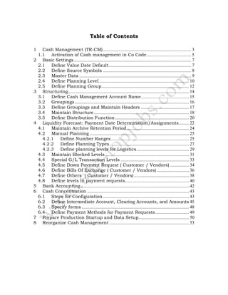 Table of Contents
1 Cash Management (TR-CM)............................................................................... 3
1.1 Activation of Cash management in Co Code........................................ 5
2 Basic Settings......................................................................................................... 7
2.1 Define Value Date Default.......................................................................... 7
2.2 Define Source Symbols ............................................................................... 8
2.3 Master Data .................................................................................................... 9
2.4 Define Planning Level ................................................................................ 10
2.5 Define Planning Group.............................................................................. 12
3 Structuring............................................................................................................ 14
3.1 Define Cash Management Account Name........................................... 15
3.2 Groupings...................................................................................................... 16
3.3 Define Groupings and Maintain Headers ........................................... 17
3.4 Maintain Structure..................................................................................... 18
3.5 Define Distribution Function.................................................................. 20
4 Liquidity Forecast: Payment Date Determination/Assignments......... 22
4.1 Maintain Archive Retention Period........................................................ 24
4.2 Manual Planning......................................................................................... 25
4.2.1 Define Number Ranges...................................................................... 25
4.2.2 Define Planning Types....................................................................... 27
4.2.3 Define planning levels for Logistics............................................... 29
4.3 Maintain Blocked Levels........................................................................... 31
4.4 Special G/L Transaction Levels ............................................................. 33
4.5 Define Down Payment Request ( Customer / Vendors) ................. 34
4.6 Define Bills Of Exchange ( Customer / Vendors)............................. 36
4.7 Define Others ( Customer / Vendors)................................................. 38
4.8 Define levels in payment requests......................................................... 40
5 Bank Accounting................................................................................................. 42
6 Cash Concentration ........................................................................................... 43
6.1 Steps for Configuration............................................................................. 43
6.2 Define Intermediate Account, Clearing Accounts, and Amounts 45
6.3 Specify forms ................................................................................................ 48
6.4 Define Payment Methods for Payment Requests.............................. 49
7 Prepare Production Startup and Data Setup............................................. 50
8 Reorganize Cash Management ....................................................................... 53
 