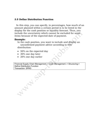 3.5 Define Distribution Function
In this step, you can specify, in percentages, how much of an
amount planned within a certain period is to be listed in the
display for the cash position or liquidity forecast. Thus, you
include the uncertainty which cannot be excluded for some
items because of the expected date of payment.
Example:
In the cash position, you want to include and display an
unconfirmed payment advice according to this
distribution:
• 50% on the expected day
• 30% one day later
• 20% one day earlier
Financial Supply Chain Management -> Cash Management -> Structuring->
Define Distribution Function
Transaction: SPRO
 