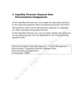 4 Liquidity Forecast: Payment Date
Determination/Assignments
In the liquidity forecast you can assign the planning amounts
to the expected payment dates for planning groups and levels.
The payment dates can be determined regularly or explicitly
set when starting the liquidity forecast.
In the liquidity forecast you can no longer display the amounts
on the planning date but are displayed on the corresponding
payment date.
Financial Supply Chain Management -> Cash Management ->
Structuring-> Liquidity Forecast: Payment Date
Determination/Assignments
Transaction: SPRO
 