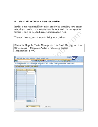 4.1 Maintain Archive Retention Period
In this step you specify for each archiving category how many
months an archived memo record is to remain in the system
before it can be deleted in a reorganization run.
You can create your own archiving categories.
Financial Supply Chain Management -> Cash Management ->
Structuring-> Maintain Archive Retention Period
Transaction: SPRO
 