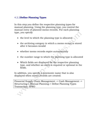 4.2.2Define Planning Types
In this step you define the respective planning types for
manual planning. Using the planning type, you control the
manual entry of planned memo records. For each planning
type, you specify
• the level to which the planning type is allocated
• the archiving category in which a memo record is stored
after it becomes invalid
• whether memo records expire automatically
• the number range to which the planning type is allocated
• Which fields are displayed for the respective planning
type, and whether an entry is required or optional in the
fields.
In addition, you specify a mnemonic name that is also
displayed when memo records are created.
Financial Supply Chain Management -> Cash Management ->
Structuring-> Manual Planning-> Define Planning Types
Transaction: SPRO
 