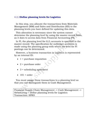 4.2.3Define planning levels for Logistics
In this step, you allocate the transactions from Materials
Management (MM) and Sales and Distribution (SD) to the
planning levels you have defined for updating this data.
This allocation is necessary since the system cannot
determine the planning level by using the master record fields,
as it does to access data from Financial Accounting (FI).
In FI, the planning level for G/L accounts is specified in the
master record. The specification for subledger accounts is
made using the planning group with which the level for FI
postings can be determined.
However, a business transaction in Logistics is represented
by an internal ID:
• 1 = purchase requisition
• 2 = purchase order
• 3 = scheduling agreement
• 101 = order
You must assign these transactions to a planning level so
that you can distinguish them in Cash Management.
Financial Supply Chain Management -> Cash Management ->
Structuring-> Define planning levels for Logistics
Transaction: SPRO
 
