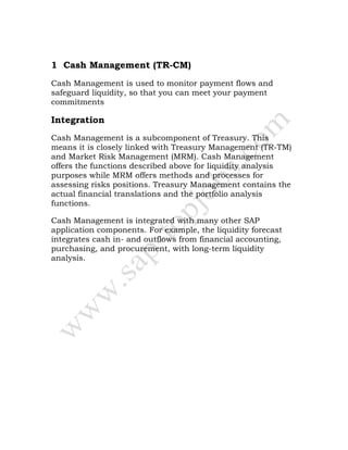 1 Cash Management (TR-CM)
Cash Management is used to monitor payment flows and
safeguard liquidity, so that you can meet your payment
commitments
Integration
Cash Management is a subcomponent of Treasury. This
means it is closely linked with Treasury Management (TR-TM)
and Market Risk Management (MRM). Cash Management
offers the functions described above for liquidity analysis
purposes while MRM offers methods and processes for
assessing risks positions. Treasury Management contains the
actual financial translations and the portfolio analysis
functions.
Cash Management is integrated with many other SAP
application components. For example, the liquidity forecast
integrates cash in- and outflows from financial accounting,
purchasing, and procurement, with long-term liquidity
analysis.
 